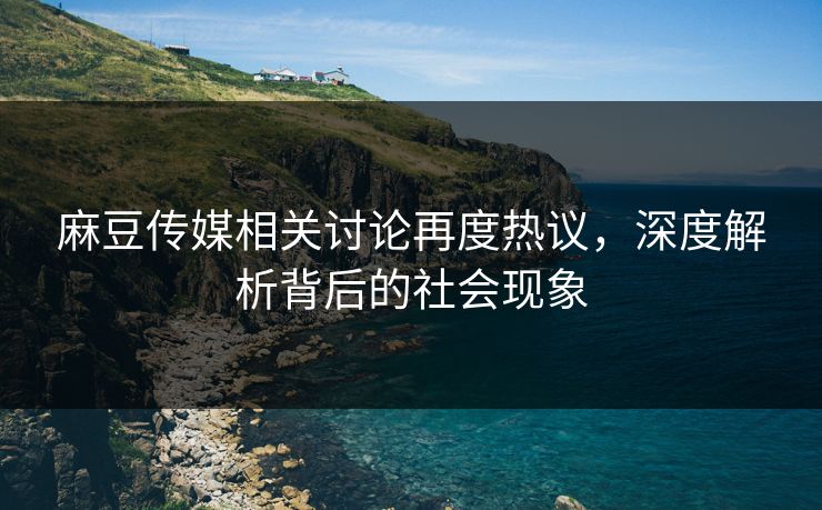 麻豆传媒相关讨论再度热议,深度解析背后的社会现象 麻豆传媒相关讨论再度热议,深度解析背后的社会现象