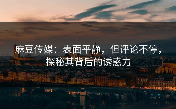 麻豆传媒：表面平静，但评论不停，探秘其背后的诱惑力