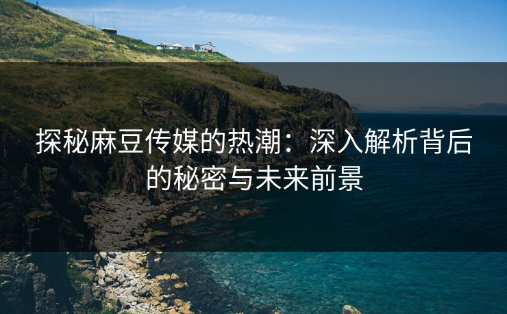 探秘麻豆传媒的热潮:深入解析背后的秘密与未来前景 探秘麻豆传媒的热潮:深入解析背后的秘密与未来前景