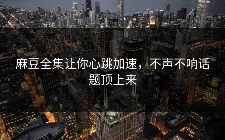 麻豆全集让你心跳加速,不声不响话题顶上来