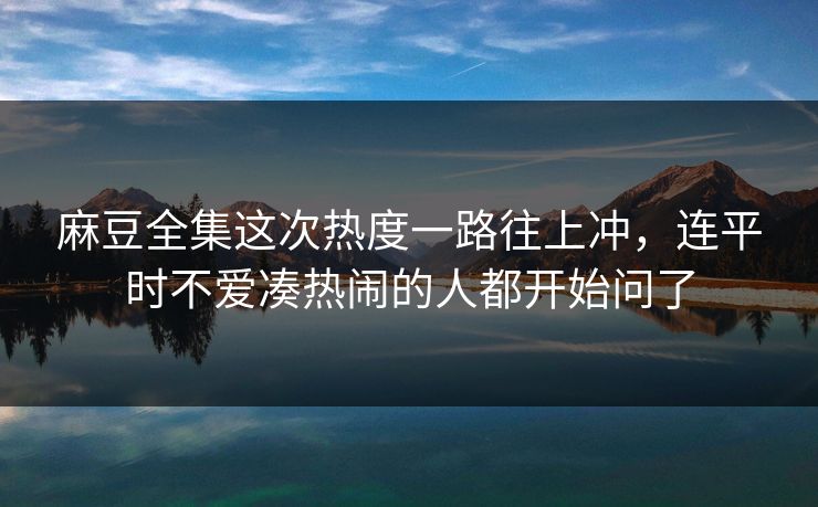 麻豆全集这次热度一路往上冲,连平时不爱凑热闹的人都开始问了