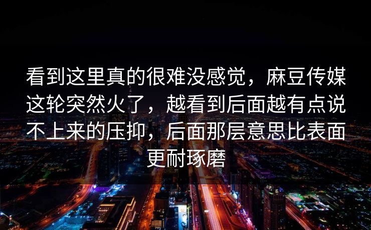看到这里真的很难没感觉,麻豆传媒这轮突然火了,越看到后面越有点说不上来的压抑,后面那层意思比表面更耐琢磨 看到这里真的很难没感觉,麻豆传媒这轮突然火了,越看到后面越有点说不上来的压抑,后面那层意思比表面更耐琢磨
