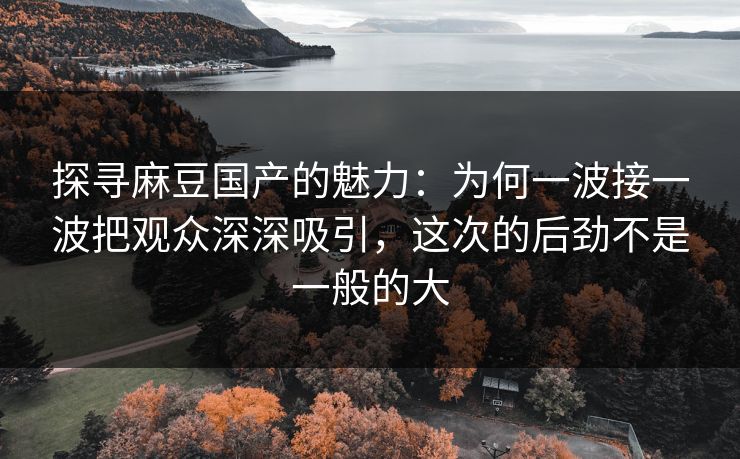 探寻麻豆国产的魅力:为何一波接一波把观众深深吸引,这次的后劲不是一般的大 探寻麻豆国产的魅力:为何一波接一波把观众深深吸引,这次的后劲不是一般的大