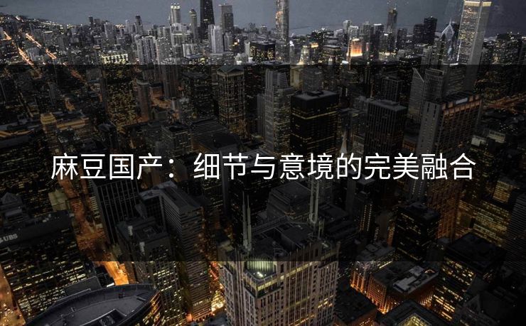 麻豆国产:细节与意境的完美融合 麻豆国产:细节与意境的完美融合